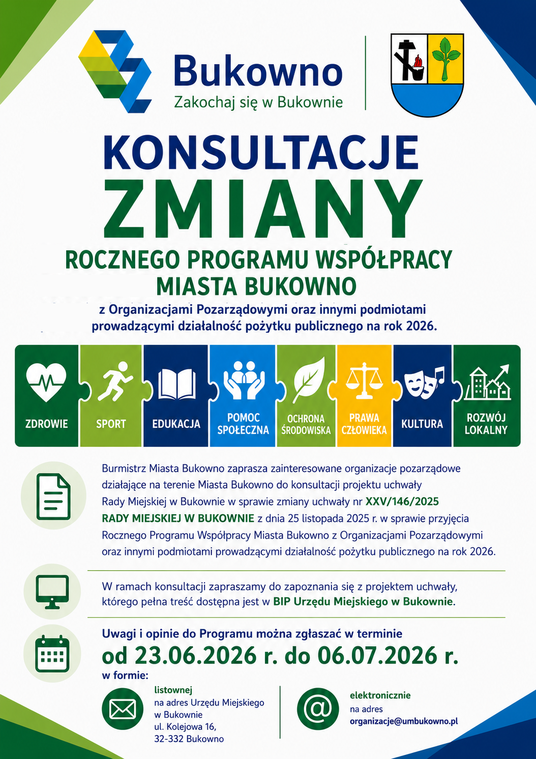 Plakat informacyjny Urzędu Miejskiego w Bukownie dotyczący konsultacji zmiany Rocznego Programu Współpracy Miasta Bukowno z Organizacjami Pozarządowymi oraz innymi podmiotami prowadzącymi działalność pożytku publicznego na rok 2026. W górnej części plakatu znajdują się logo Miasta Bukowno z hasłem „Zakochaj się w Bukownie” oraz herb Miasta Bukowno. Poniżej umieszczono duży tytuł: „Konsultacje zmiany Rocznego Programu Współpracy Miasta Bukowno z Organizacjami Pozarządowymi oraz innymi podmiotami prowadzącymi działalność pożytku publicznego na rok 2026”. Pod tytułem znajduje się poziomy układ ośmiu połączonych elementów puzzli z ikonami symbolizującymi obszary współpracy: zdrowie, sport, edukację, pomoc społeczną, ochronę środowiska, prawa człowieka, kulturę oraz rozwój lokalny. Burmistrz Miasta Bukowno zaprasza organizacje pozarządowe działające na terenie miasta do udziału w konsultacjach projektu uchwały Rady Miejskiej w Bukownie dotyczącej zmiany uchwały nr XXV/146/2025 z dnia 25 listopada 2025 roku w sprawie przyjęcia Rocznego Programu Współpracy Miasta Bukowno z Organizacjami Pozarządowymi oraz innymi podmiotami prowadzącymi działalność pożytku publicznego na rok 2026. Pełna treść projektu uchwały dostępna jest w Biuletynie Informacji Publicznej Urzędu Miejskiego w Bukownie. Uwagi i opinie można zgłaszać od 23 czerwca 2026 roku do 6 lipca 2026 roku. Opinie można przekazywać: – listownie na adres: Urząd Miejski w Bukownie, ul. Kolejowa 16, 32-332 Bukowno, – elektronicznie na adres e-mail: organizacje@umbukowno.pl. Kolorystyka plakatu utrzymana jest w odcieniach zieleni, błękitu, granatu i żółci, nawiązujących do identyfikacji wizualnej Miasta Bukowno.